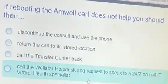 If rebooting the Amwell cart does not help you should
then __
discontinue the consult and use the phone
return the cart to its stored location
call the Transfer Center back
call the Wellstar Helpdesk and request to speak to a 24/7 on call IT
Virtual Health specialist