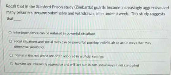 Recall that in the Stanford Prison study (Zimbardo)guards became increasingly aggressive and
many prisoners became submissive and withdrawn, all in under a week.This study suggests
that __
interdependence can be reduced in powerful situations
social situations and social roles can be powerful pushing individuals to act in ways that they
otherwise would not
norms in the real world are often adopted in artificial settings
humans are inherently aggressive and will 'act out"in anti-social ways if not controlled