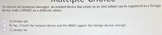 To receive all broadcast messages, an isolated device that exists on its own subnet can be registered as a foreign
device with a BBMD on a different subnet.
A) Always yes
B) Yes, if both the isolated device and the BBMD support the foreign device concept
C) Always no