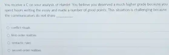 You receive a C on your analysis of Hamlet. You believe you deserved a much higher grade because you
spent hours writing the essay and made a number of good points This situation is challenging because
the communicators do not share __
conflict rituals
first-order realities
syntactic rules
second-order realities