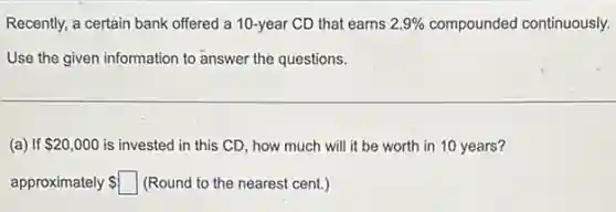 Recently, a certain bank offered a 10-year CD that earns 2.9%  compounded continuously.
Use the given information to answer the questions.
(a) If 20,000 is invested in this CD, how much will it be worth in 10 years?
approximately square  (Round to the nearest cent.)