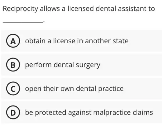 Reciprocity allows a licensed dental assistant to
__
A obtain a license in another state
B perform dental surgery
C open their own dental practice
D be protected against malpractice claims
