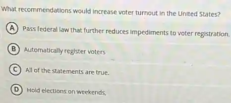 What recommendations would Increase voter turnout in the United States?
A
Pass federal law that further reduces Impediments to voter registration.
B Automatically register voters
C All of the statements are true.
D Hold elections on weekends,