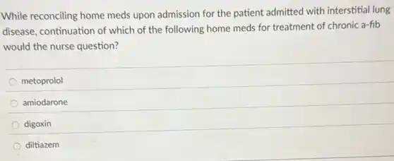 While reconciling home meds upon admission for the patient admitted with interstitial lung
disease, continuation of which of the following home meds for treatment of chronic a-fib
would the nurse question?
metoprolol
amiodarone
digoxin
diltiazem