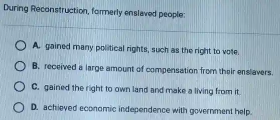 During Reconstruction formerly enslaved people:
A. gained many political rights, such as the right to vote.
B. received a large amount of compensation from their enslavers.
C. gained the right to own land and make a living from it.
D. achieved economic independence with government help.