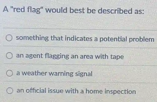 A "red flag" would best be described as:
something that indicates a potential problem
an agent flagging an area with tape
a weather warning signal
an official issue with a home inspection