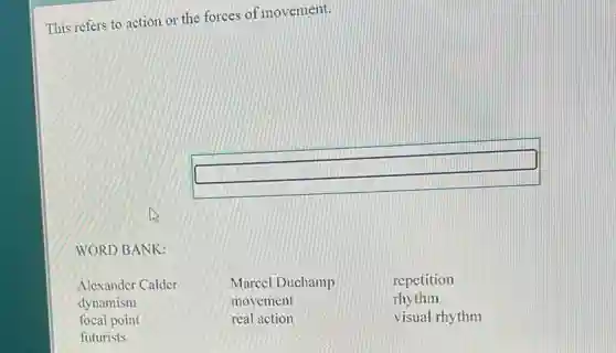 This refers to action or the forces of movement.
square
WORD BANK:
Alexander Calder Marcel Duchamp repetition
dynamism movement rhythm
focal point real action visual rhythm
futurists