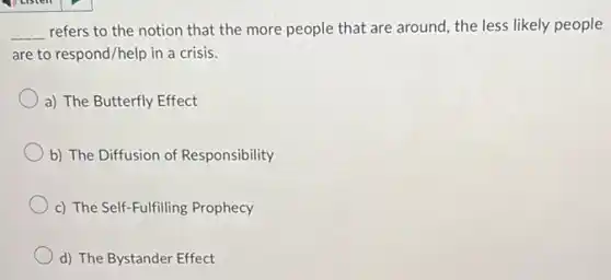 __ refers to the notion that the more people that are around, the less likely people
are to respond/help in a crisis.
a) The Butterfly Effect
b) The Diffusion of Responsibility
c) The Self-Fulfilling Prophecy
d) The Bystander Effect