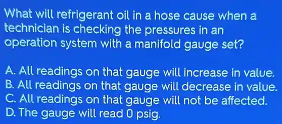 What will refrigerant oil in a hose cause when a
technician is checking the pressures in an
operation system with a manifold gauge set?
A. All readings on that gauge will increase in value.
B. All readings on that gauge will decrease in value.
C. All readings on that gauge will not be affected.
D. The gauge will read 0 psig.
