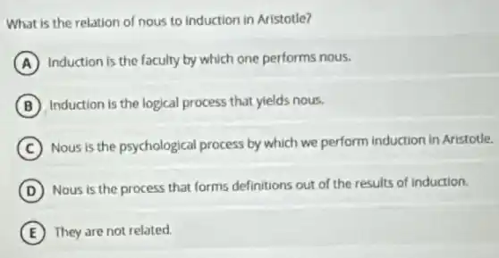 What is the relation of nous to induction in Aristotle?
A Induction is the faculty by which one performs nous.
B Induction is the logical process that yields nous.
C Nous is the psychological process by which we perform induction in Aristotle.
D Nous is the process that forms definitions out of the results of induction.
E They are not related.