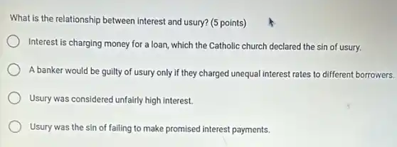 What is the relationship between interest and usury?(5 points)
Interest is charging money for a loan, which the Catholic church declared the sin of usury.
A banker would be guilty of usury only if they charged unequal interest rates to different borrowers.
Usury was considered unfairly high interest.
Usury was the sin of failing to make promised interest payments.