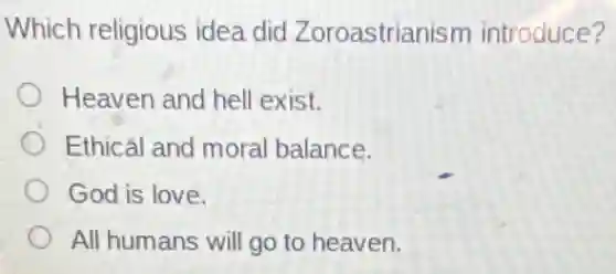 Which religious idea did Zoroastrianism introduce?
Heaven and hell exist.
Ethicál and moral balance.
God is love.
All humans will go to heaven.