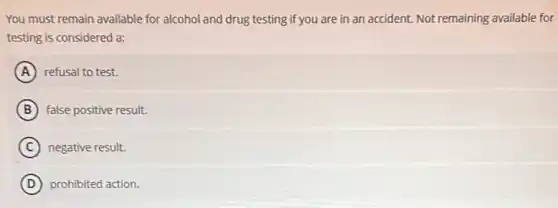 You must remain available for alcohol and drug testing if you are in an accident. Not remaining available for
testing is considered a:
A refusal to test.
B false positive result.
C negative result.
D prohibited action.