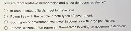 How are representative democracies and direct democracies similar?
In both, elected officials meet to make laws.
Power lies with the people in both types of government.
Both types of government work well in countries with large populations.
In both, citizens often represent themselves in voting on governmen decisions.
