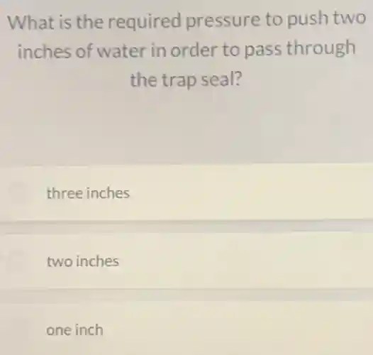 What is the required pressure to push two
inches of water in order to pass through
the trap seal?
three inches
two inches
one inch