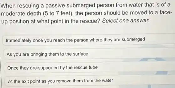 When rescuing a passive submerged person from water that is of a
moderate depth (5 to 7 feet), the person should be moved to a face-
up position at what point in the rescue Select one answer.
Immediately once you reach the person where they are submerged
As you are bringing them to the surface
Once they are supported by the rescue tube
At the exit point as you remove them from the water