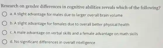 Research on gender differences in cognitive abilities reveals which of the following?
a. A slight advantage for males due to larger overall brain volume
b. A slight advantage for females due to overall better physical health
c. A male advantage on verbal skills and a female advantage on math skills
d. No significant differences in overall intelligence