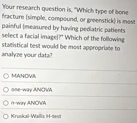 Your research question is "Which type of bone
fracture (simple compound, or greenstick) is most
painful (measured by having pediatric patients
select a facial image)?" Which of the following
statistical test would be most appropriate to
analyze your data?
MANOVA
one-way ANOVA
n-way ANOVA
Kruskal-Wallis H-test