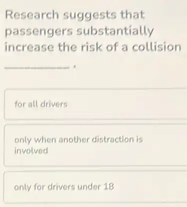 Research suggests that
passengers substantially
increase the risk of a collision
__
for all drivers
only when another distraction is
involved
only for drivers under 18
