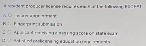 A resident producer license requires each of the following EXCEPT
A. Insurer appointment
B. Fingerprint submission
C. Applicant receiving a passing score on state exam
D. Satisfied prelicensing education requirements