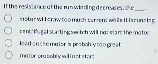 If the resistance of the run winding decreases, the __
motor will draw too much current while it is running
centrifugal starting switch will not start the motor
load on the motor is probably too great
motor probably will not start