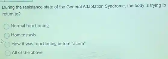 During the resistance state of the General Adaptation Syndrome the body is trying to
return to?
Normal functioning
Homeostasis
How it was functioning before "alarm"
All of the above