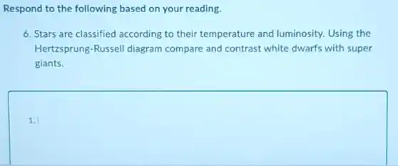 Respond to the following based on your reading.
6. Stars are classified according to their temperature and luminosity. Using the
Hertzsprung-Russel diagram compare and contrast white dwarfs with super
giants.
square