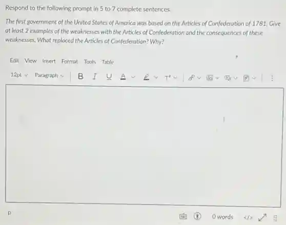 Respond to the following prompt in 5 to 7 complete sentences.
The first government of the United States of America was based on the Articles of Confederation of 1781. Give
at least 2 examples of the weaknesses with the Articles of Confederation and the consequences of these
weaknesses. What replaced the Articles of Confederation? Why?
Edit View Insert Format Tools Table
square