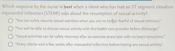 Which response by the nurse is best when a client who has had an ST segment elevation
myocardial infarction (STEMI) asks about the resumption of sexual activity?
"You can safely resume sexual activities when you are no longer fearful of sexual intimacy."
"You will be able to discuss sexual activity with the health care provider before discharge."
"Sexual activities can be safely resumed after an exercise stress test with no heart symptoms."
"Many clients wait a few weeks after myocardial infarction before having any sexual activity."