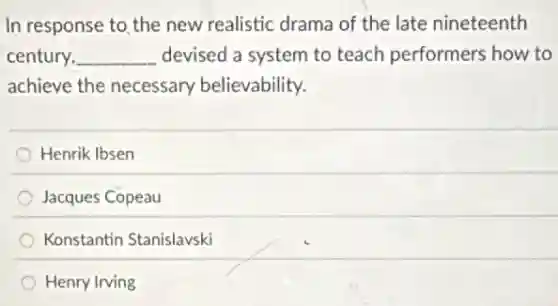 In response to,the new realistic drama of the late nineteenth
century, __ devised a system to teach performers how to
achieve the necessary believability.
Henrik Ibsen
Jacques Copeau
Konstantin Stanislavski
Henry Irving