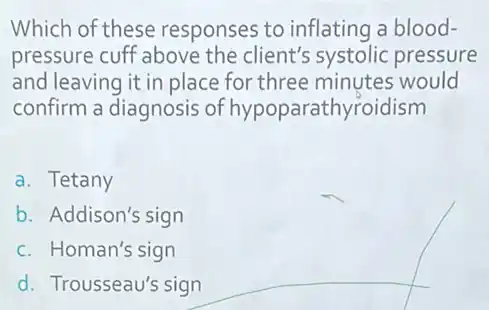 Which of these responses to inflating a blood-
pressure cuff above the client's systolic pressure
and leaving it in place for three minutes would
confirm a diagnosis of hypoparathyroidism
a. Tetany
b. Addison's sign
c. Homan's sign
d. Trousseau's sign
