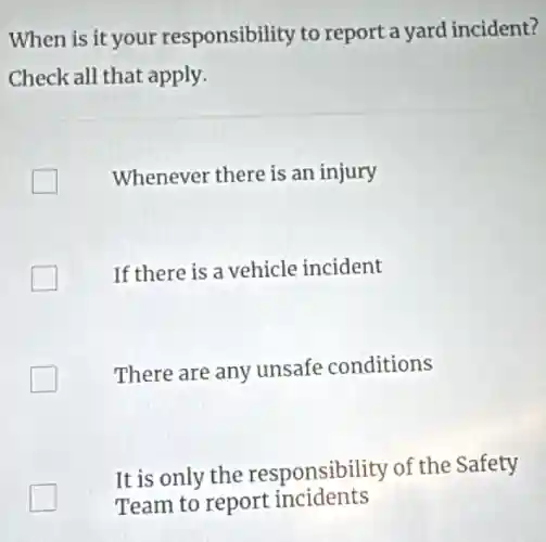 When is it your responsibility to report a yard incident?
Check all that apply.
Whenever there is an injury
If there is a vehicle incident
There are any unsafe conditions
It is only the responsibility of the Safety