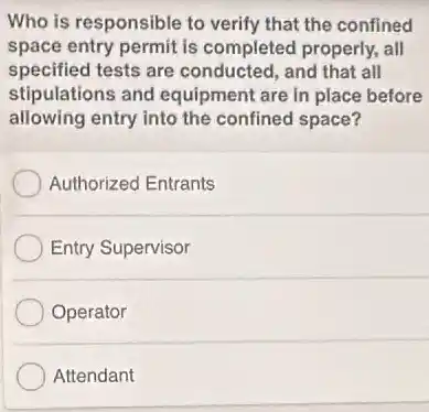 Who is responsible to verify that the confined
space entry permit is completed properly, all
specified tests are conducted, and that all
stipulations and equipment are in place before
allowing entry into the confined space?
Authorized Entrants
Entry Supervisor
Operator
Attendant