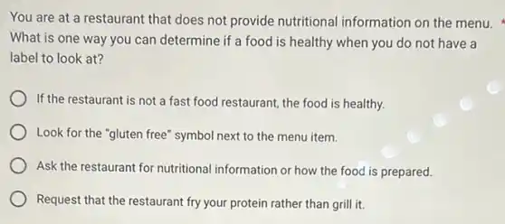 You are at a restaurant that does not provide nutritional information on the menu.
What is one way you can determine if a food is healthy when you do not have a
label to look at?
If the restaurant is not a fast food restaurant, the food is healthy.
Look for the "gluten free" symbol next to the menu item.
Ask the restaurant for nutritional information or how the food is prepared.
Request that the restaurant fry your protein rather than grill it.