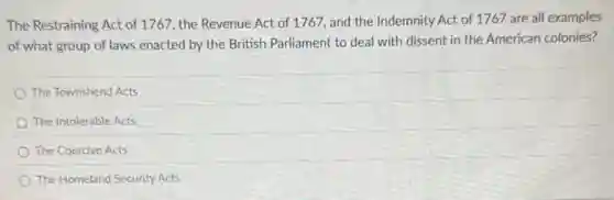 The Restraining Act of 1767, the Revenue Act of 1767, and the Indemnity Act of 1767 are all examples
of what group of laws enacted by the British Parliament to deal with dissent in the American colonies?
The Townshend Acts
The Intolerable Acts
The Coercive Acts
The Homeland Security Acts