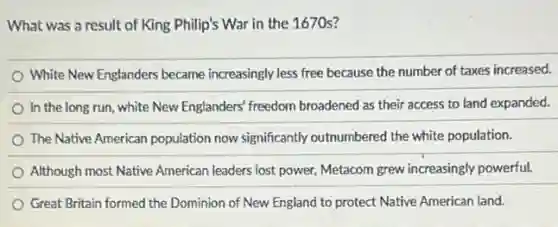 What was a result of King Philip's War in the 1670s?
White New Englanders became increasingly less free because the number of taxes increased.
In the long run , white New Englanders' freedom broadened as their access to land expanded.
The Native American population now significantly outnumbered the white population.
Although most Native American leaders lost power, Metacom grew increasingly powerful.
Great Britain formed the Dominion of New England to protect Native American land.