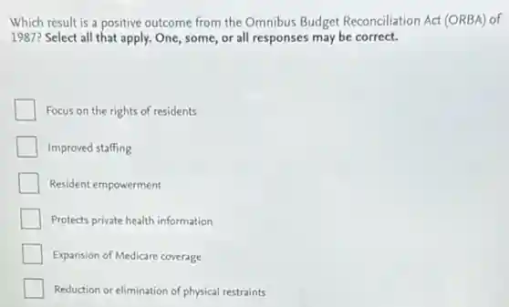 Which result is a positive outcome from the Omnibus Budget Reconciliation Act (ORBA) of
1987? Select all that apply. One, some, or all responses may be correct.
Focus on the rights of residents
Improved staffing
Resident empowerment
Protects private health information
Expansion of Medicare coverage
Reduction or elimination of physical restraints