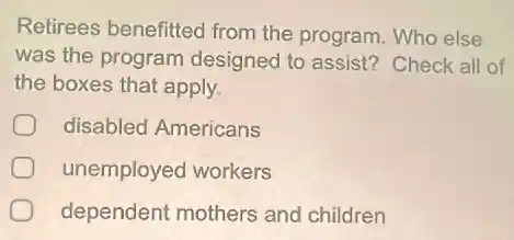 Retirees benefitted from the program. Who else
was the program designed to assist?Check all of
the boxes that apply.
disabled Americans
unemployed workers
dependent mothers and children