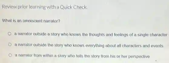 Review prior learning with a Quick Check.
What is an omniscient narrator?
a narrator outside a story who knows the thoughts and feelings of a single character
a narrator outside the story who knows everything about all characters and events
a narrator from within a story who tells the story from his or her perspective