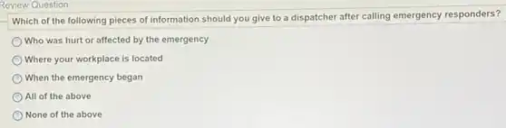 Review Question
Which of the following pieces of information should you give to a dispatcher after calling emergency responders?
Who was hurt or affected by the emergency
Where your workplace is located
When the emergency began
All of the above
None of the above