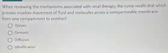 When reviewing the mechanisms associated with renal therapy, the nurse recalls that which
process involves movement of fluid and molecules across a semipermeable membrane
from one compartment to another?
Dialysis
Osmosis
Diffusion
Ultrafiltration