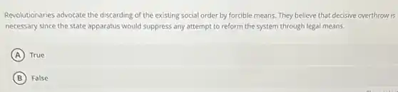 Revolutionaries advocate the discarding of the existing social order by forcible means. They believe that decisive overthrow is
necessary since the state apparatus would suppress any attempt to reform the system through legal means.
A True
B False