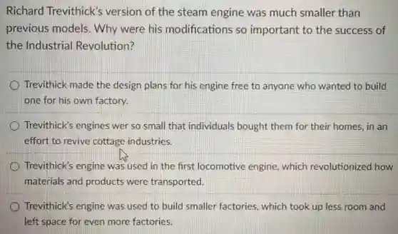 Richard Trevithick 's version of the steam engine was much smaller than
previous models. Why were his modifications so important to the success of
the Industrial Revolution?
Trevithick made the design plans for his engine free to anyone who wanted to build
one for his own factory.
Trevithick's engines wer so small that individuals bought them for their homes, in an
effort to revive cottage industries.
Trevithick's engine was used in the first locomotive engine, which revolutionized how
materials and products were transported.
Trevithick's engine was used to build smaller factories, which took up less room and
left space for even more factories.
