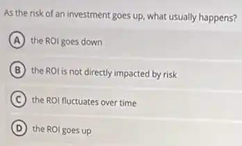 As the risk of an investment goes up, what usually happens?
A the ROI goes down
B the ROl is not directly impacted by risk
C the ROI fluctuates over time
D the ROI goes up