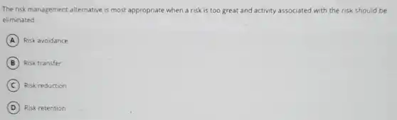 The risk management alternative is most appropriate when a risk is too great and activity associated with the risk should be
eliminated.
A Risk avoidance
B Risk transfer
C Risk reduction
D Risk retention