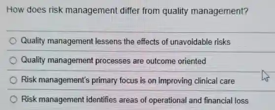 How does risk management differ from quality management?
Quality management lessens the effects of unavoidable risks
Quality management processes are outcome oriented
Risk management's primary focus is on improving clinical care
Risk management identifies areas of operational and financial loss