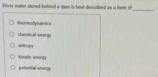 River water stored behind a dam is best described as a form of __
thermodynamics
chemical energy
entropy
kinetic energy
potential energy