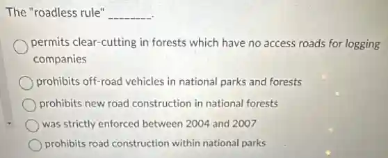 The "roadless rule" __
permits clear-cutting in forests which have no access roads for logging
companies
prohibits off-road vehicles in national parks and forests
prohibits new road construction in national forests
was strictly enforced between 2004 and 2007
prohibits road construction within national parks