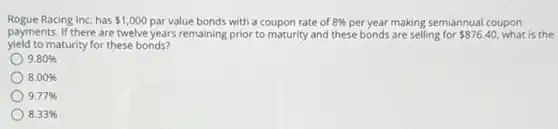 Rogue Racing Inc. has 1,000 par value bonds with a coupon rate of 8%  per year making semiannual coupon
payments. If there are twelve years remaining prior to maturity and these bonds are selling for 876.40 what is the
yield to maturity for these bonds?
9.80% 
8.00% 
9.77% 
8.33%