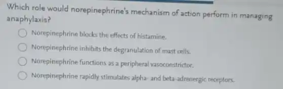 Which role would norepinephrine's mechanism of action perform in managing
anaphylaxis?
Norepinephrine blocks the effects of histamine.
Norepinephrine inhibits the degranulation of mast cells.
Norepinephrine functions as a peripheral vasoconstrictor.
Norepinephrine rapidly stimulates alpha-and beta-adrenergic receptors.